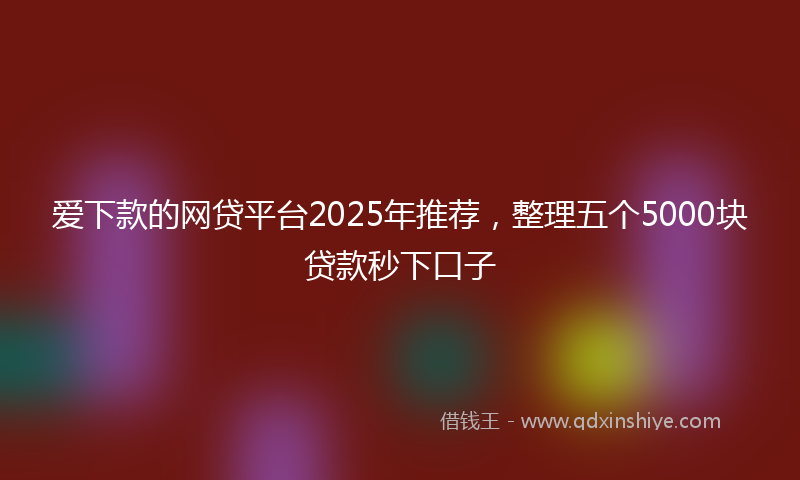 爱下款的网贷平台2025年推荐，整理五个5000块贷款秒下口子