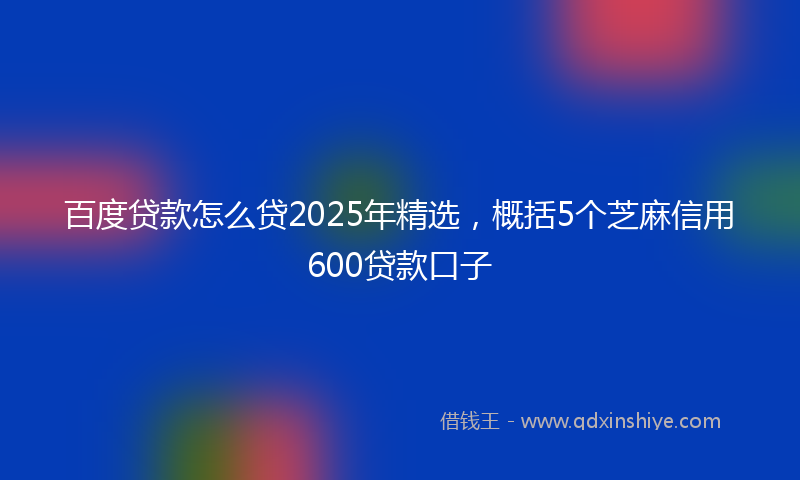 百度贷款怎么贷2025年精选，概括5个芝麻信用600贷款口子