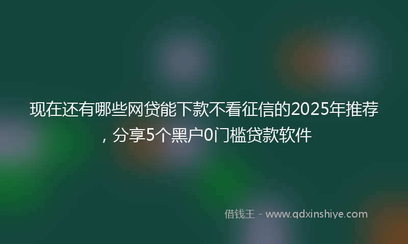 现在还有哪些网贷能下款不看征信的2025年推荐，分享5个黑户0门槛贷款软件