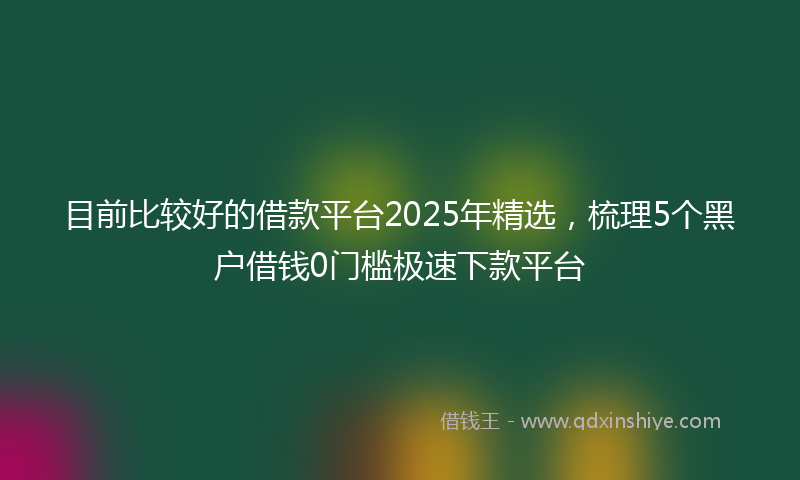 目前比较好的借款平台2025年精选，梳理5个黑户借钱0门槛极速下款平台