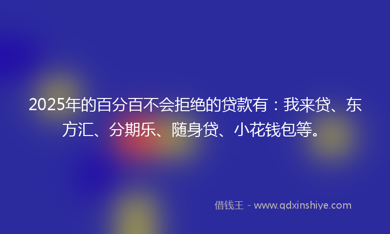 2025年的百分百不会拒绝的贷款有：我来贷、东方汇、分期乐、随身贷、小花钱包等。