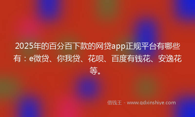 2025年的百分百下款的网贷app正规平台有哪些有：e微贷、你我贷、花呗、百度有钱花、安逸花等。
