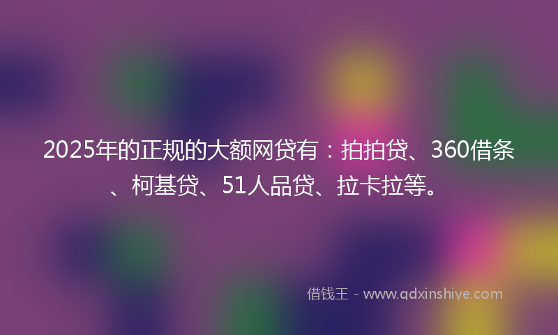 2025年的正规的大额网贷有：拍拍贷、360借条、柯基贷、51人品贷、拉卡拉等。