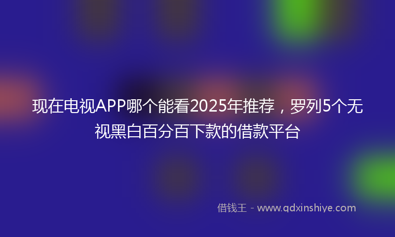 现在电视APP哪个能看2025年推荐，罗列5个无视黑白百分百下款的借款平台