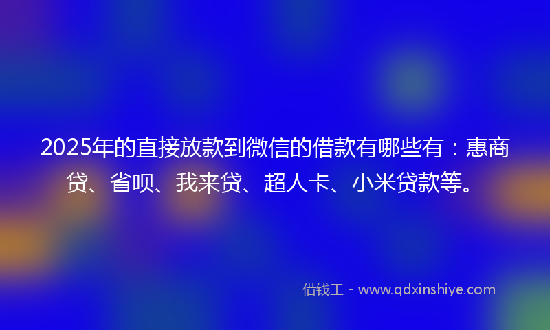 2025年的直接放款到微信的借款有哪些有：惠商贷、省呗、我来贷、超人卡、小米贷款等。