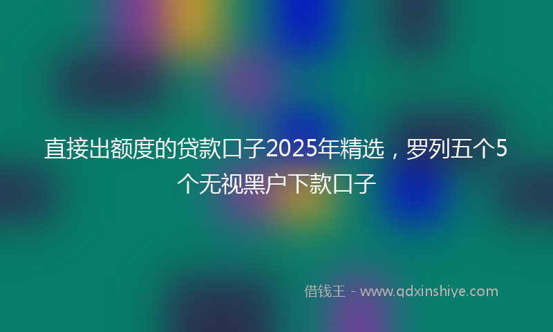 直接出额度的贷款口子2025年精选，罗列五个5个无视黑户下款口子
