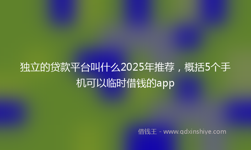 独立的贷款平台叫什么2025年推荐，概括5个手机可以临时借钱的app