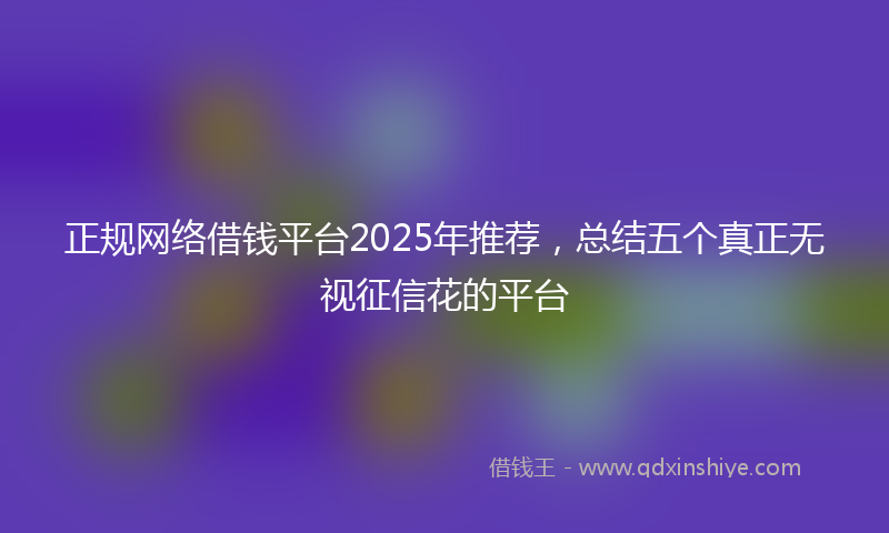 正规网络借钱平台2025年推荐,总结五个真正无视征信花的平台