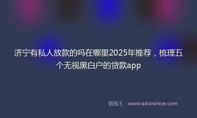 济宁有私人放款的吗在哪里2025年推荐，梳理五个无视黑白户的贷款app
