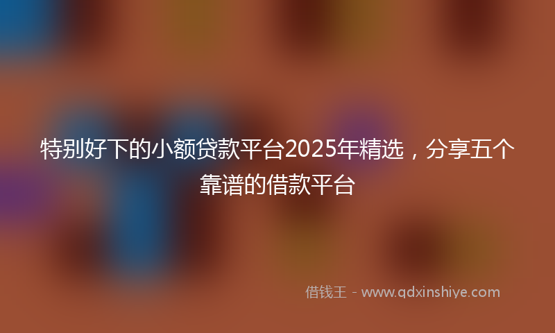 特别好下的小额贷款平台2025年精选，分享五个靠谱的借款平台
