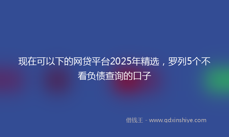 现在可以下的网贷平台2025年精选，罗列5个不看负债查询的口子