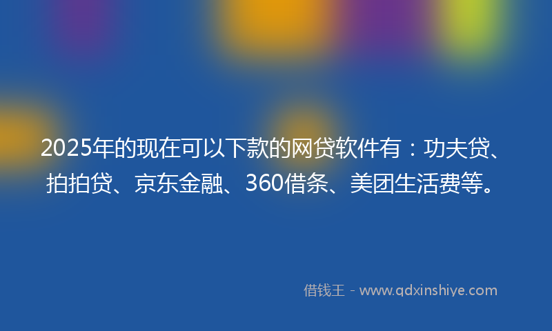 2025年的现在可以下款的网贷软件有：功夫贷、拍拍贷、京东金融、360借条、美团生活费等。