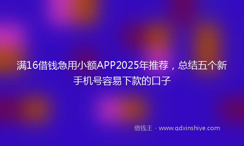 满16借钱急用小额APP2025年推荐，总结五个新手机号容易下款的口子