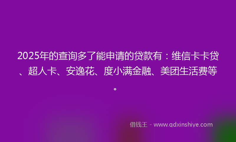 2025年的查询多了能申请的贷款有:维信卡卡贷、超人卡、安逸花、度小满金融、美团生活费等。