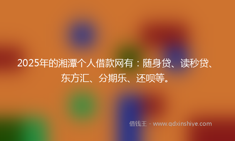 2025年的湘潭个人借款网有：随身贷、读秒贷、东方汇、分期乐、还呗等。