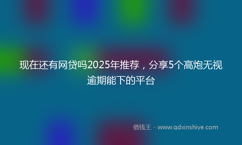 现在还有网贷吗2025年推荐，分享5个高炮无视逾期能下的平台