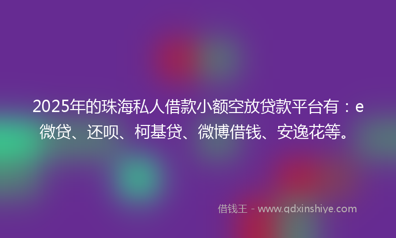 2025年的珠海私人借款小额空放贷款平台有：e微贷、还呗、柯基贷、微博借钱、安逸花等。