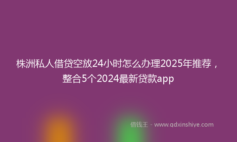 株洲私人借贷空放24小时怎么办理2025年推荐，整合5个2024最新贷款app