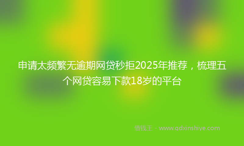 申请太频繁无逾期网贷秒拒2025年推荐，梳理五个网贷容易下款18岁的平台