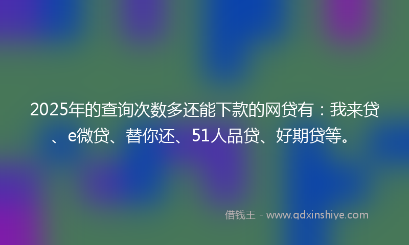 2025年的查询次数多还能下款的网贷有：我来贷、e微贷、替你还、51人品贷、好期贷等。