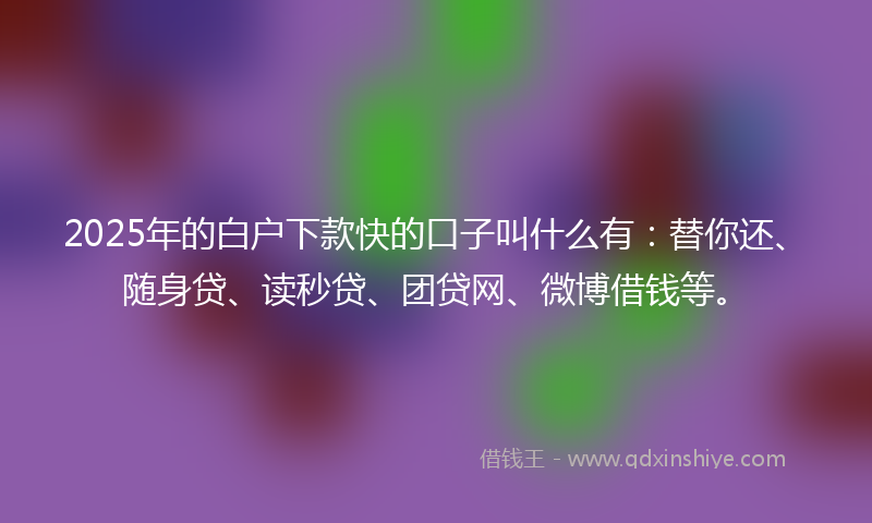 2025年的白户下款快的口子叫什么有：替你还、随身贷、读秒贷、团贷网、微博借钱等。