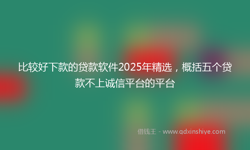 比较好下款的贷款软件2025年精选，概括五个贷款不上诚信平台的平台