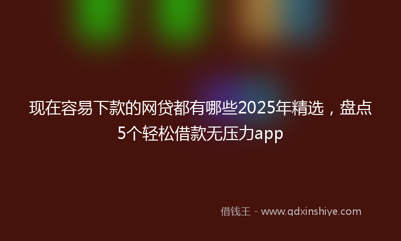 现在容易下款的网贷都有哪些2025年精选，盘点5个轻松借款无压力app