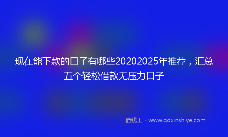 现在能下款的口子有哪些20202025年推荐，汇总五个轻松借款无压力口子