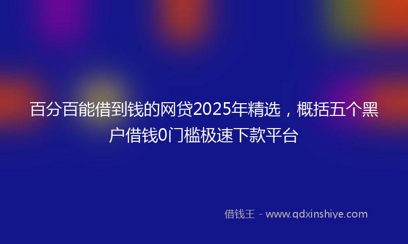 百分百能借到钱的网贷2025年精选，概括五个黑户借钱0门槛极速下款平台