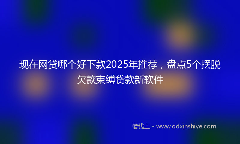 现在网贷哪个好下款2025年推荐，盘点5个摆脱欠款束缚贷款新软件