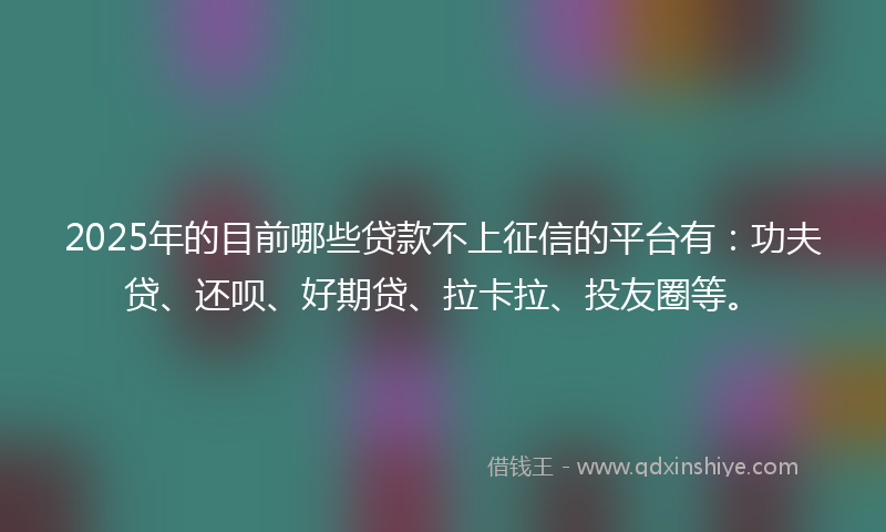 2025年的目前哪些贷款不上征信的平台有：功夫贷、还呗、好期贷、拉卡拉、投友圈等。