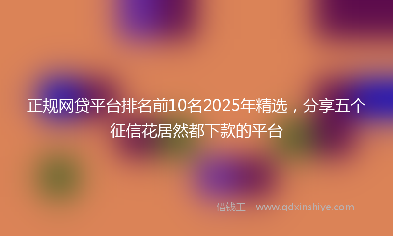 正规网贷平台排名前10名2025年精选，分享五个征信花居然都下款的平台