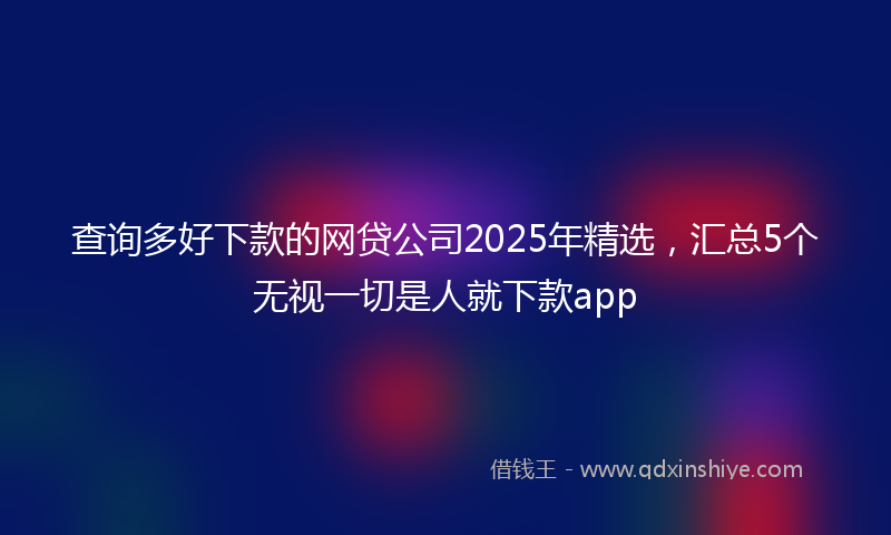查询多好下款的网贷公司2025年精选，汇总5个无视一切是人就下款app
