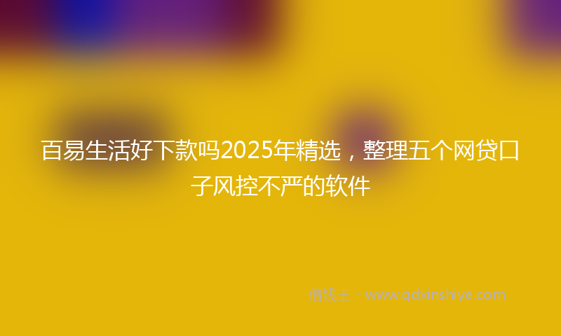 百易生活好下款吗2025年精选，整理五个网贷口子风控不严的软件