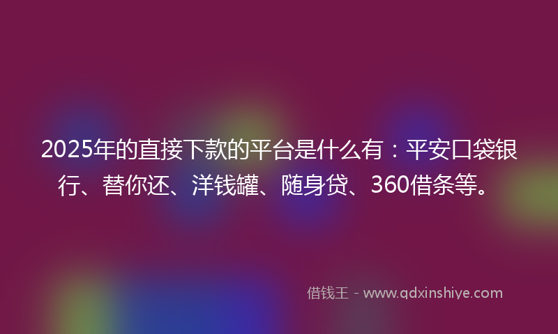 2025年的直接下款的平台是什么有：平安口袋银行、替你还、洋钱罐、随身贷、360借条等。