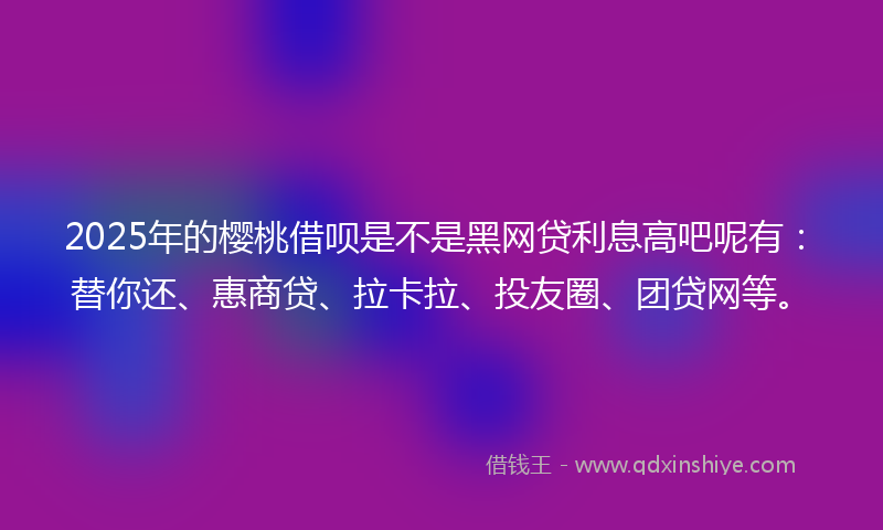 2025年的樱桃借呗是不是黑网贷利息高吧呢有：替你还、惠商贷、拉卡拉、投友圈、团贷网等。