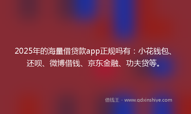 2025年的海量借贷款app正规吗有：小花钱包、还呗、微博借钱、京东金融、功夫贷等。