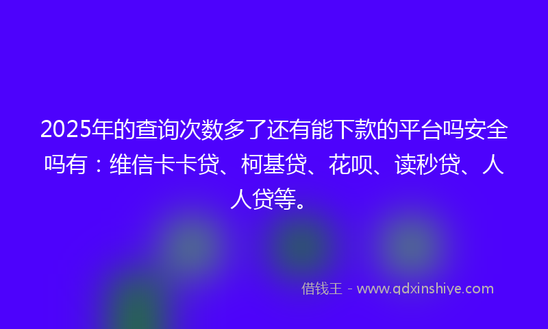 2025年的查询次数多了还有能下款的平台吗安全吗有：维信卡卡贷、柯基贷、花呗、读秒贷、人人贷等。