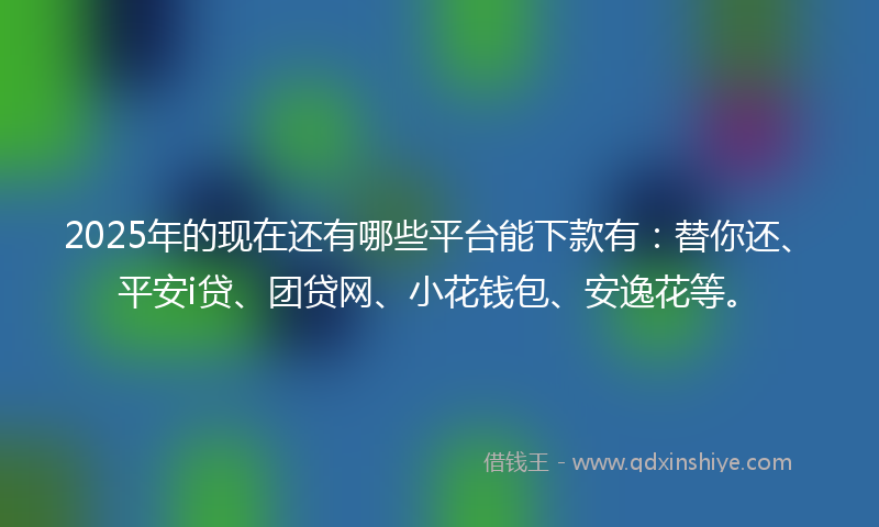 2025年的现在还有哪些平台能下款有：替你还、平安i贷、团贷网、小花钱包、安逸花等。