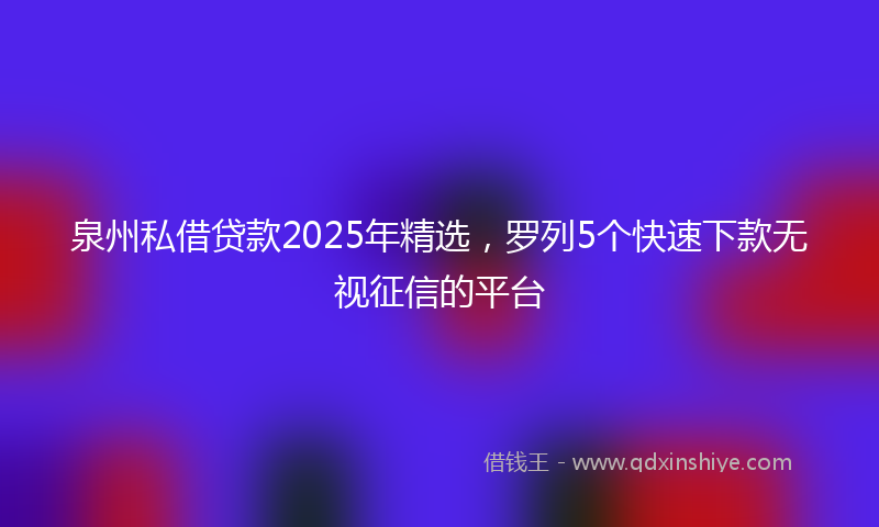 泉州私借贷款2025年精选，罗列5个快速下款无视征信的平台