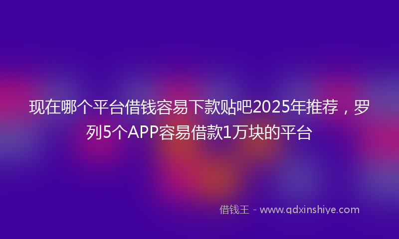 现在哪个平台借钱容易下款贴吧2025年推荐，罗列5个APP容易借款1万块的平台