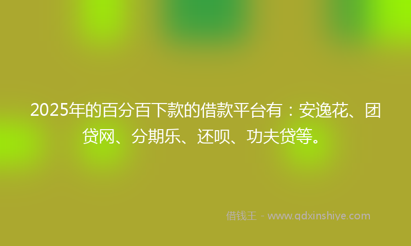 2025年的百分百下款的借款平台有：安逸花、团贷网、分期乐、还呗、功夫贷等。