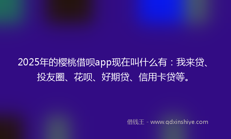 2025年的樱桃借呗app现在叫什么有：我来贷、投友圈、花呗、好期贷、信用卡贷等。