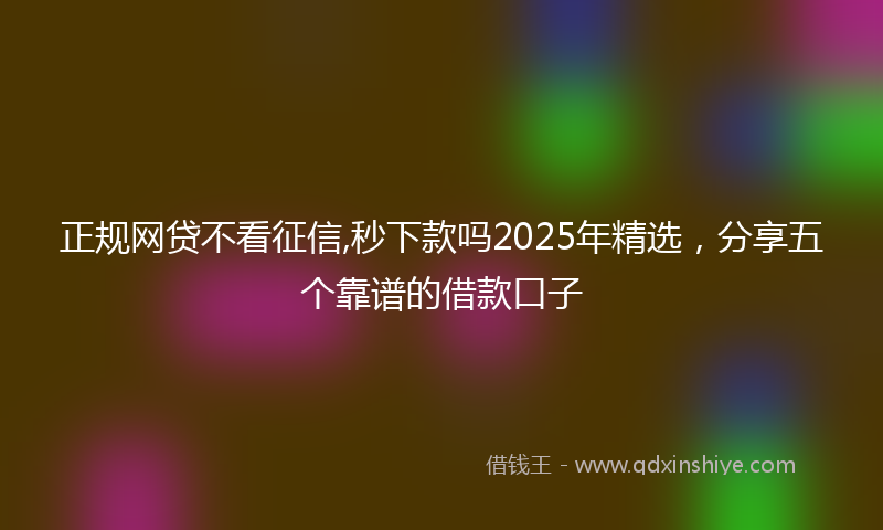 正规网贷不看征信,秒下款吗2025年精选，分享五个靠谱的借款口子