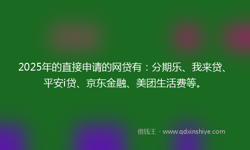 2025年的直接申请的网贷有：分期乐、我来贷、平安i贷、京东金融、美团生活费等。