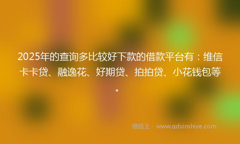 2025年的查询多比较好下款的借款平台有：维信卡卡贷、融逸花、好期贷、拍拍贷、小花钱包等。