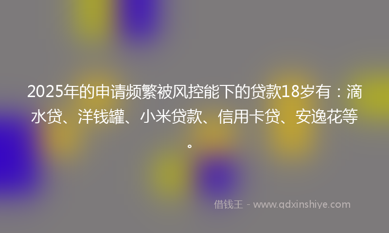 2025年的申请频繁被风控能下的贷款18岁有：滴水贷、洋钱罐、小米贷款、信用卡贷、安逸花等。