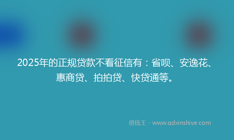2025年的正规贷款不看征信有：省呗、安逸花、惠商贷、拍拍贷、快贷通等。