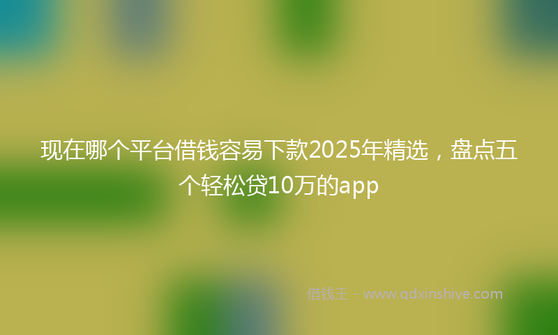现在哪个平台借钱容易下款2025年精选，盘点五个轻松贷10万的app