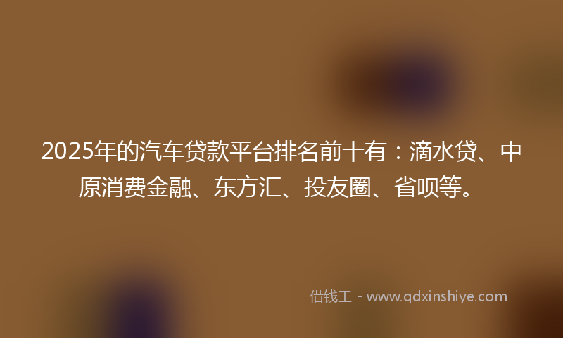 2025年的汽车贷款平台排名前十有：滴水贷、中原消费金融、东方汇、投友圈、省呗等。